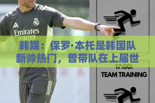 韩媒：保罗·本托是韩国队新帅热门，曾带队在上届世界杯晋级16强