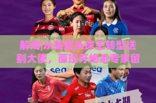 解局|从英超头球王转型送别大使,西班牙绝杀专家留了绝招给法国 解局|从英超头球王转型送别大使,西班牙绝杀专家留了绝招给法国