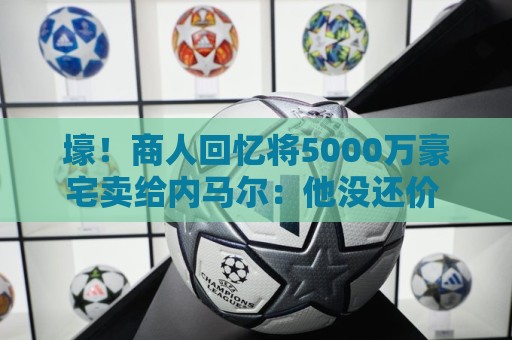 壕！商人回忆将5000万豪宅卖给内马尔：他没还价 钱不到1分钟到账