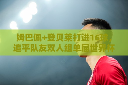 姆巴佩+登贝莱打进16球,追平队友双人组单届世界杯进球纪录 姆巴佩+登贝莱打进16球,追平队友双人组单届世界杯进球纪录