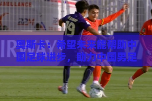 奥斯卡:希望未来能帮助中国足球进步,助力中国男足重返世界杯 奥斯卡:希望未来能帮助中国足球进步,助力中国男足重返世界杯