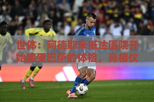 世体:阿德耶米抵达医院开始接受巴萨的体检,亮相仪式要等下周 世体:阿德耶米抵达医院开始接受巴萨的体检,亮相仪式要等下周