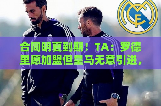 合同明夏到期！TA：罗德里愿加盟但皇马无意引进，皇马对传闻不满