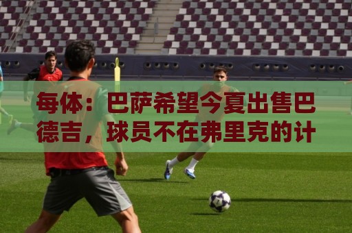 每体:巴萨希望今夏出售巴德吉,球员不在弗里克的计划之中 每体:巴萨希望今夏出售巴德吉,球员不在弗里克的计划之中