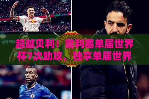超越贝利！奥利塞单届世界杯7次助攻，独享单届世界杯助攻王