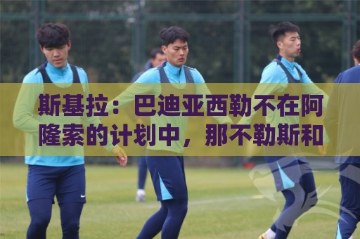 斯基拉：巴迪亚西勒不在阿隆索的计划中，那不勒斯和纽卡对其有意