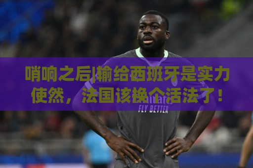 哨响之后|输给西班牙是实力使然,法国该换个活法了! 哨响之后|输给西班牙是实力使然,法国该换个活法了!