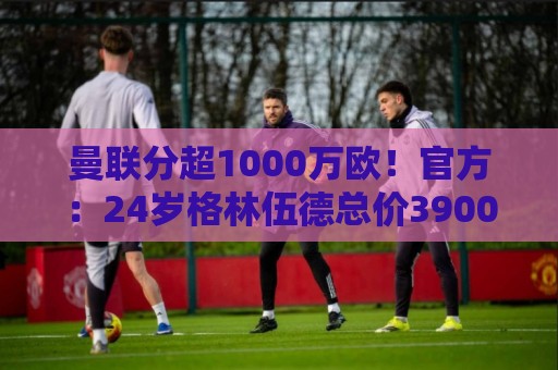曼联分超1000万欧！官方：24岁格林伍德总价3900万欧加盟费内巴切