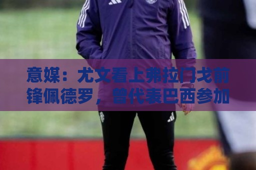 意媒：尤文看上弗拉门戈前锋佩德罗，曾代表巴西参加上届世界杯