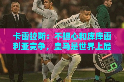 卡雷拉斯：不担心和库库雷利亚竞争，皇马是世界上最好的俱乐部