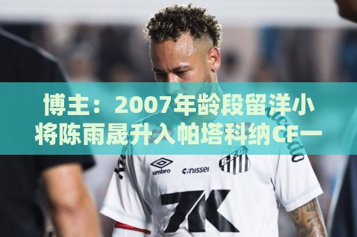 博主：2007年龄段留洋小将陈雨晟升入帕塔科纳CF一线队