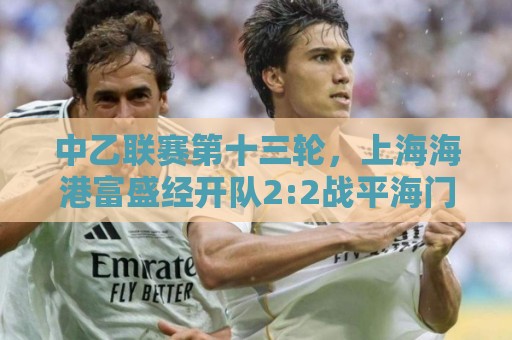 中乙联赛第十三轮,上海海港富盛经开队2:2战平海门珂缔缘队 中乙联赛第十三轮,上海海港富盛经开队2:2战平海门珂缔缘队