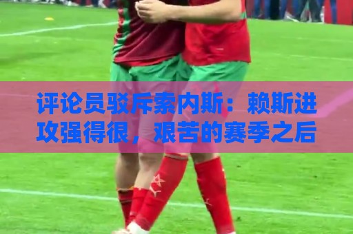 评论员驳斥索内斯:赖斯进攻强得很,艰苦的赛季之后有下滑很正常 评论员驳斥索内斯:赖斯进攻强得很,艰苦的赛季之后有下滑很正常