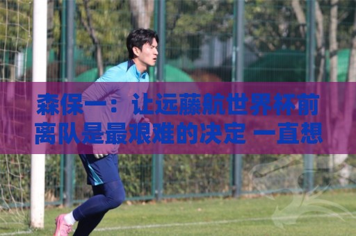 森保一：让远藤航世界杯前离队是最艰难的决定 一直想跟他道歉