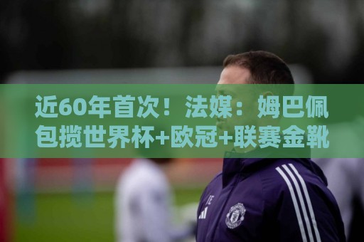 近60年首次！法媒：姆巴佩包揽世界杯+欧冠+联赛金靴，却无缘奖杯
