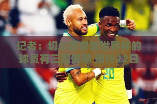 记者：切尔西参加世界杯的球员有三周假期 预计22日-下月10日归队