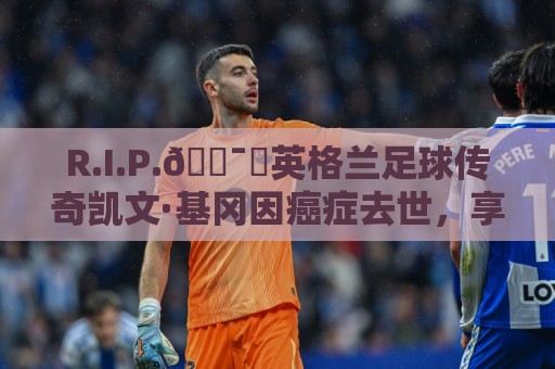 R.I.P.🕯️英格兰足球传奇凯文·基冈因癌症去世，享年75岁