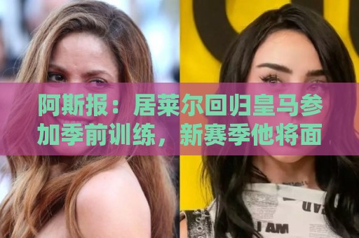 阿斯报:居莱尔回归皇马参加季前训练,新赛季他将面临位置竞争 阿斯报:居莱尔回归皇马参加季前训练,新赛季他将面临位置竞争