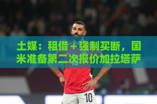 土媒:租借+强制买断,国米准备第二次报价加拉塔萨雷边后卫辛戈 土媒:租借+强制买断,国米准备第二次报价加拉塔萨雷边后卫辛戈