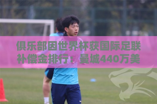俱乐部因世界杯获国际足联补偿金排行：曼城440万美元居首