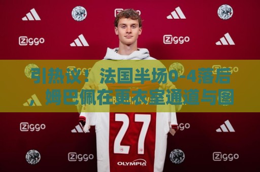 引热议！法国半场0-4落后，姆巴佩在更衣室通道与图赫尔有说有笑