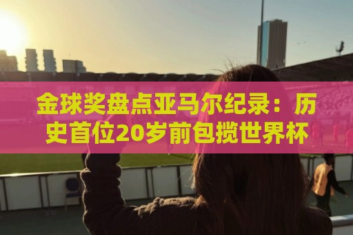 金球奖盘点亚马尔纪录:历史首位20岁前包揽世界杯+欧洲杯的球员 金球奖盘点亚马尔纪录:历史首位20岁前包揽世界杯+欧洲杯的球员