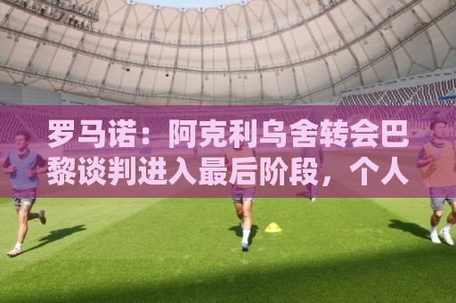 罗马诺：阿克利乌舍转会巴黎谈判进入最后阶段，个人协议已达成
