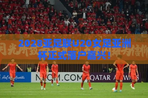 2028亚足联U20女足亚洲杯正式落户嘉兴！