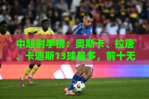 中超射手榜:奥斯卡、拉唐、卡迪斯13球最多,前十无本土球员 中超射手榜:奥斯卡、拉唐、卡迪斯13球最多,前十无本土球员