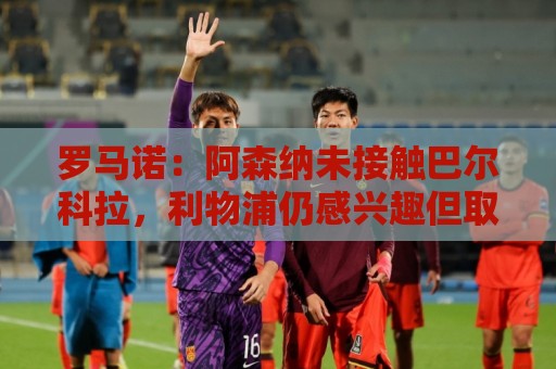 罗马诺：阿森纳未接触巴尔科拉，利物浦仍感兴趣但取决于巴黎要价