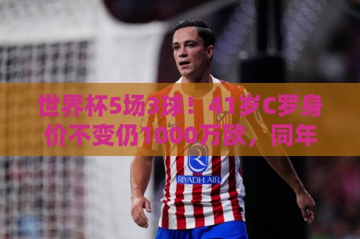 世界杯5场3球！41岁C罗身价不变仍1000万欧，同年龄段位居第一