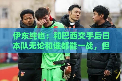 伊东纯也：和巴西交手后日本队无论和谁都能一战，但还需更进一步