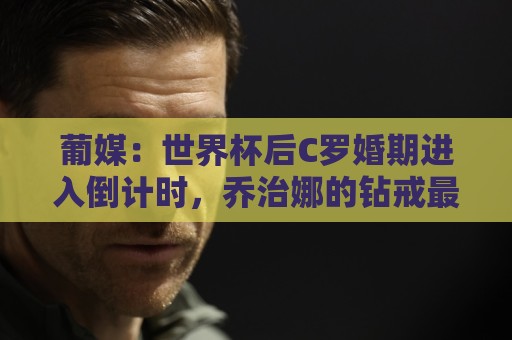 葡媒:世界杯后C罗婚期进入倒计时,乔治娜的钻戒最高值2500万欧 葡媒:世界杯后C罗婚期进入倒计时,乔治娜的钻戒最高值2500万欧