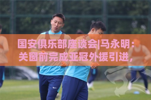 国安俱乐部座谈会|马永明:关窗前完成亚冠外援引进,控制了成本 国安俱乐部座谈会|马永明:关窗前完成亚冠外援引进,控制了成本