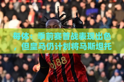 每体:季前赛首战表现出色,但皇马仍计划将马斯坦托诺外租 每体:季前赛首战表现出色,但皇马仍计划将马斯坦托诺外租