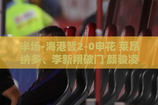半场-海港暂2-0申花 莱昂纳多、李新翔破门 颜骏凌精彩扑救