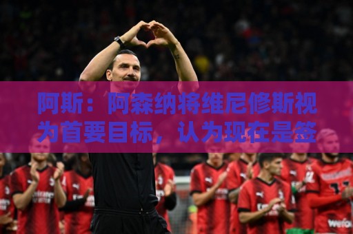 阿斯:阿森纳将维尼修斯视为首要目标,认为现在是签他的绝佳时机 阿斯:阿森纳将维尼修斯视为首要目标,认为现在是签他的绝佳时机