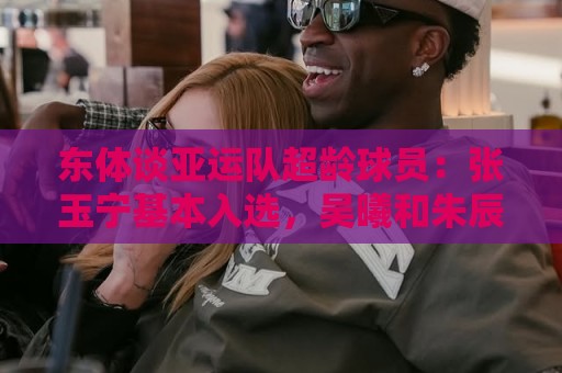 东体谈亚运队超龄球员：张玉宁基本入选，吴曦和朱辰杰也可能入选