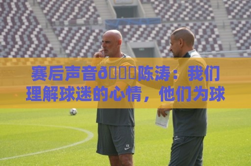 赛后声音🎙陈涛：我们理解球迷的心情，他们为球队倾注了心血