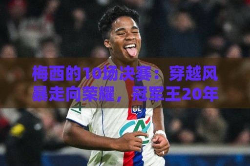 梅西的10场决赛:穿越风暴走向荣耀,冠军王20年的征服之路 梅西的10场决赛:穿越风暴走向荣耀,冠军王20年的征服之路