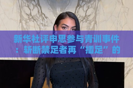 新华社评申思参与青训事件:斩断禁足者再“插足”的陈仓暗道 新华社评申思参与青训事件:斩断禁足者再“插足”的陈仓暗道