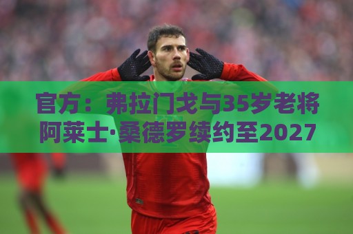 官方:弗拉门戈与35岁老将阿莱士·桑德罗续约至2027年12月 官方:弗拉门戈与35岁老将阿莱士·桑德罗续约至2027年12月