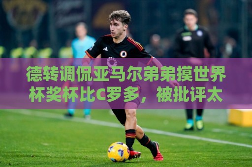 德转调侃亚马尔弟弟摸世界杯奖杯比C罗多，被批评太不尊重球员