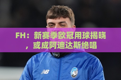 FH:新赛季欧冠用球揭晓,或成阿迪达斯绝唱 FH:新赛季欧冠用球揭晓,或成阿迪达斯绝唱