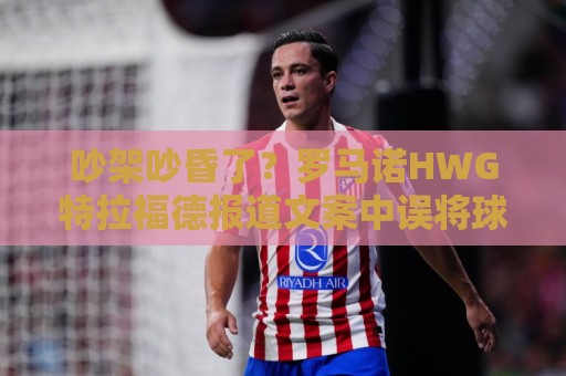 吵架吵昏了?罗马诺HWG特拉福德报道文案中误将球员名写成斯通斯 吵架吵昏了?罗马诺HWG特拉福德报道文案中误将球员名写成斯通斯