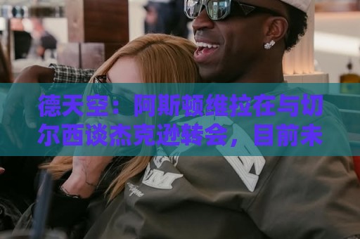 德天空:阿斯顿维拉在与切尔西谈杰克逊转会,目前未达成任何协议 德天空:阿斯顿维拉在与切尔西谈杰克逊转会,目前未达成任何协议