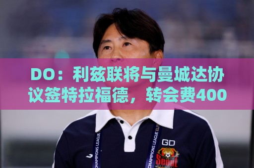 DO：利兹联将与曼城达协议签特拉福德，转会费4000万镑+奖金
