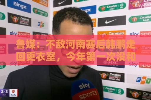 鲁媒:不敌河南赛后韩鹏走回更衣室,今年第一次没和全队一起谢场 鲁媒:不敌河南赛后韩鹏走回更衣室,今年第一次没和全队一起谢场