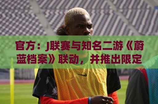 官方:J联赛与知名二游《蔚蓝档案》联动,并推出限定版周边 官方:J联赛与知名二游《蔚蓝档案》联动,并推出限定版周边