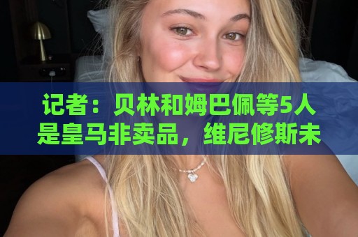 记者:贝林和姆巴佩等5人是皇马非卖品,维尼修斯未来充满变数 记者:贝林和姆巴佩等5人是皇马非卖品,维尼修斯未来充满变数